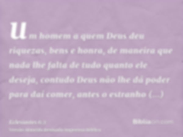 um homem a quem Deus deu riquezas, bens e honra, de maneira que nada lhe falta de tudo quanto ele deseja, contudo Deus não lhe dá poder para daí comer, antes o 