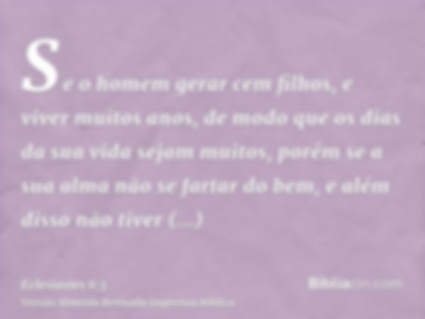 Se o homem gerar cem filhos, e viver muitos anos, de modo que os dias da sua vida sejam muitos, porém se a sua alma não se fartar do bem, e além disso não tiver