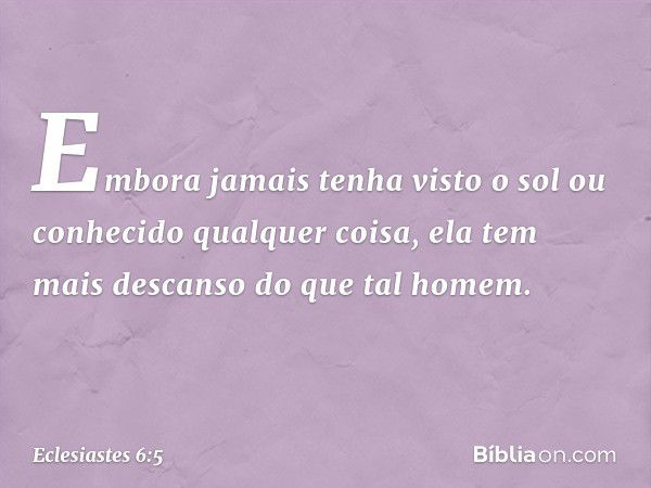 Embora jamais tenha visto o sol ou conhecido qualquer coisa, ela tem mais descanso do que tal homem. -- Eclesiastes 6:5