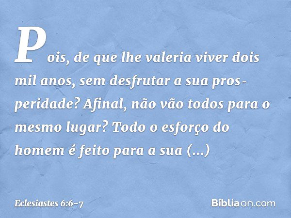 Pois, de que lhe valeria viver dois mil anos, sem desfrutar a sua pros­peridade? Afinal, não vão todos para o mesmo lugar? Todo o esforço do homem
é feito para 