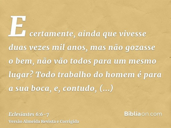 E certamente, ainda que vivesse duas vezes mil anos, mas não gozasse o bem, não vão todos para um mesmo lugar?Todo trabalho do homem é para a sua boca, e, contu