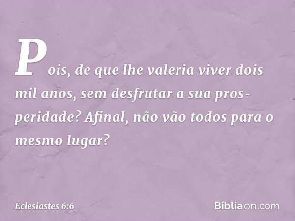 Pois, de que lhe valeria viver dois mil anos, sem desfrutar a sua pros­peridade? Afinal, não vão todos para o mesmo lugar? -- Eclesiastes 6:6