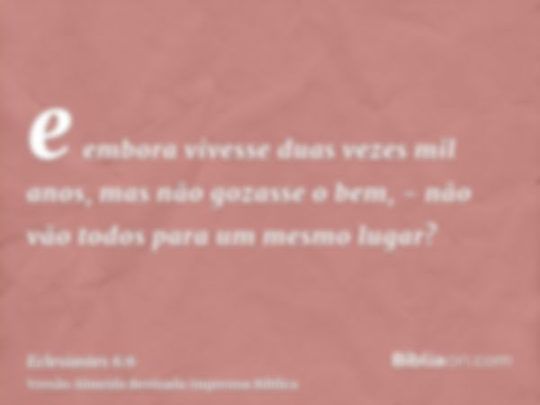 e embora vivesse duas vezes mil anos, mas não gozasse o bem, - não vão todos para um mesmo lugar?