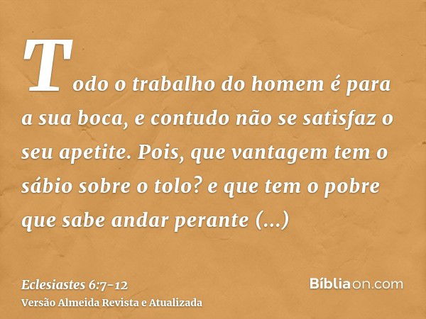 Todo o trabalho do homem é para a sua boca, e contudo não se satisfaz o seu apetite.Pois, que vantagem tem o sábio sobre o tolo? e que tem o pobre que sabe anda