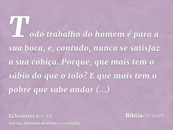 Todo trabalho do homem é para a sua boca, e, contudo, nunca se satisfaz a sua cobiça.Porque, que mais tem o sábio do que o tolo? E que mais tem o pobre que sabe