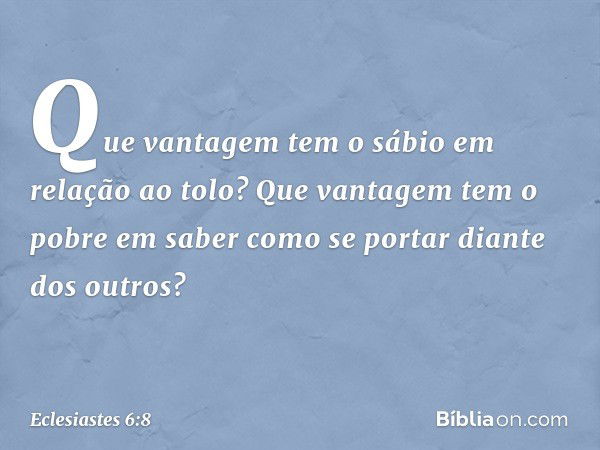 Que vantagem tem o sábio
em relação ao tolo?
Que vantagem tem o pobre em saber
como se portar diante dos outros? -- Eclesiastes 6:8