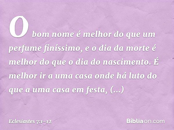 O bom nome é melhor
do que um perfume finíssimo,
e o dia da morte é melhor
do que o dia do nascimento. É melhor ir a uma casa onde há luto
do que a uma casa em 