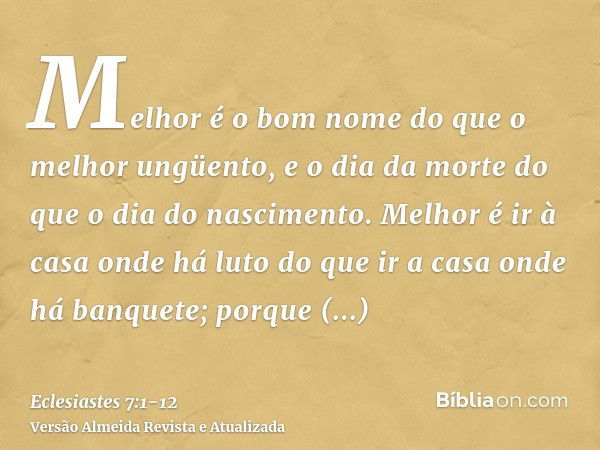 Melhor é o bom nome do que o melhor ungüento, e o dia da morte do que o dia do nascimento.Melhor é ir à casa onde há luto do que ir a casa onde há banquete; por