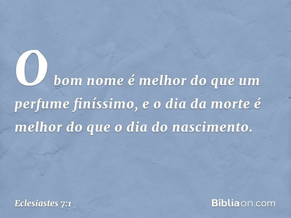 O bom nome é melhor
do que um perfume finíssimo,
e o dia da morte é melhor
do que o dia do nascimento. -- Eclesiastes 7:1