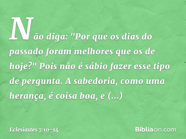 Não diga: "Por que os dias do passado
foram melhores que os de hoje?"
Pois não é sábio fazer esse tipo de pergunta. A sabedoria, como uma herança,
é coisa boa, 