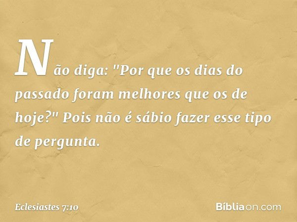 Não diga: "Por que os dias do passado
foram melhores que os de hoje?"
Pois não é sábio fazer esse tipo de pergunta. -- Eclesiastes 7:10