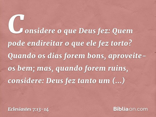 Considere o que Deus fez:
Quem pode endireitar
o que ele fez torto? Quando os dias forem bons,
aproveite-os bem;
mas, quando forem ruins,
considere:
Deus fez ta