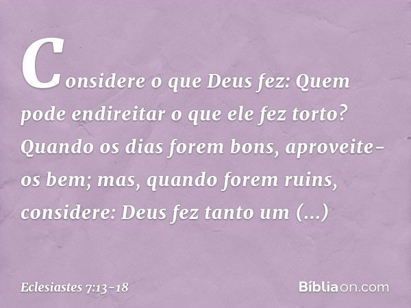 Considere o que Deus fez:
Quem pode endireitar
o que ele fez torto? Quando os dias forem bons,
aproveite-os bem;
mas, quando forem ruins,
considere:
Deus fez ta