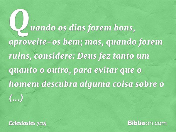 Quando os dias forem bons,
aproveite-os bem;
mas, quando forem ruins,
considere:
Deus fez tanto um quanto o outro,
para evitar que o homem descubra
alguma coisa