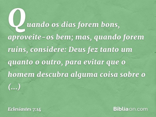 Quando os dias forem bons,
aproveite-os bem;
mas, quando forem ruins,
considere:
Deus fez tanto um quanto o outro,
para evitar que o homem descubra
alguma coisa