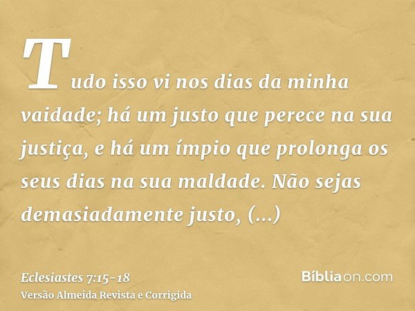 Tudo isso vi nos dias da minha vaidade; há um justo que perece na sua justiça, e há um ímpio que prolonga os seus dias na sua maldade.Não sejas demasiadamente j