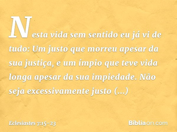 Nesta vida sem sentido
eu já vi de tudo:
Um justo que morreu
apesar da sua justiça,
e um ímpio que teve vida longa
apesar da sua impiedade. Não seja excessivame