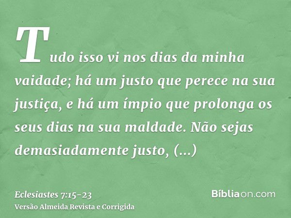 Tudo isso vi nos dias da minha vaidade; há um justo que perece na sua justiça, e há um ímpio que prolonga os seus dias na sua maldade.Não sejas demasiadamente j