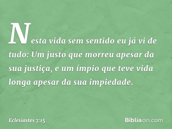 Nesta vida sem sentido
eu já vi de tudo:
Um justo que morreu
apesar da sua justiça,
e um ímpio que teve vida longa
apesar da sua impiedade. -- Eclesiastes 7:15