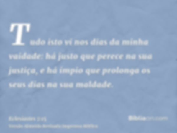 Tudo isto vi nos dias da minha vaidade: há justo que perece na sua justiça, e há ímpio que prolonga os seus dias na sua maldade.