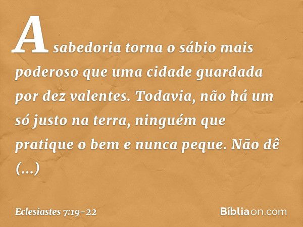 A sabedoria torna o sábio
mais poderoso
que uma cidade guardada
por dez valentes. Todavia, não há um só justo na terra,
ninguém que pratique o bem e nunca peque