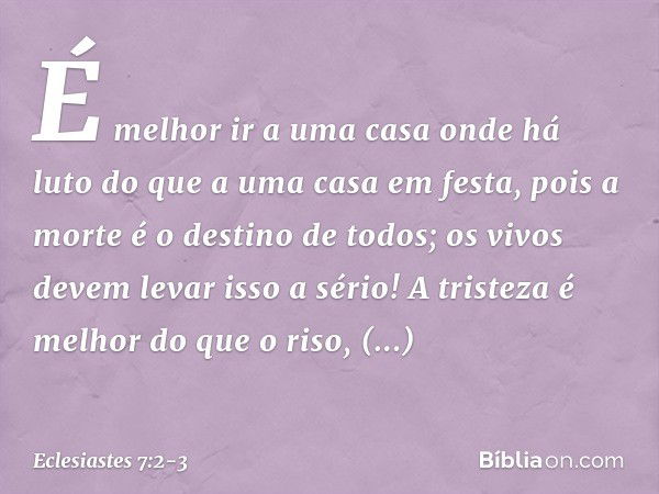 É melhor ir a uma casa onde há luto
do que a uma casa em festa,
pois a morte é o destino de todos;
os vivos devem levar isso a sério! A tristeza é melhor do que