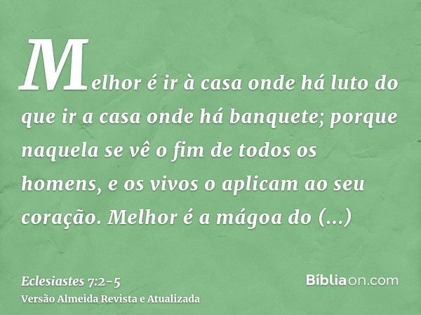 Melhor é ir à casa onde há luto do que ir a casa onde há banquete; porque naquela se vê o fim de todos os homens, e os vivos o aplicam ao seu coração.Melhor é a