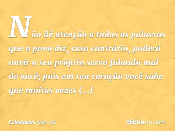 Não dê atenção
a todas as palavras que o povo diz,
caso contrário, poderá ouvir
o seu próprio servo falando mal de você; pois em seu coração você sabe
que muita