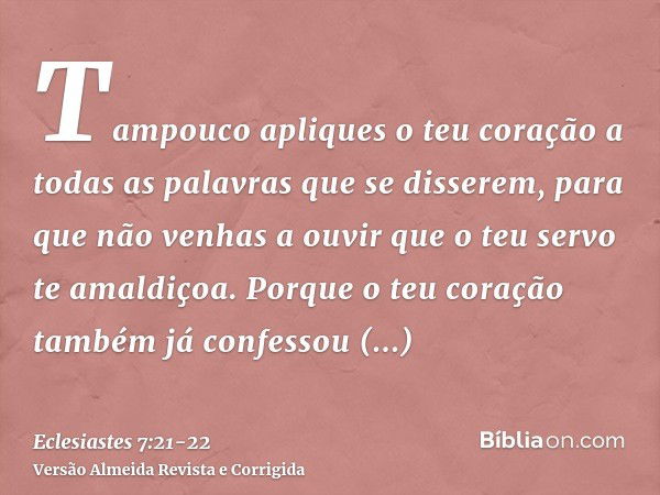 Tampouco apliques o teu coração a todas as palavras que se disserem, para que não venhas a ouvir que o teu servo te amaldiçoa.Porque o teu coração também já con