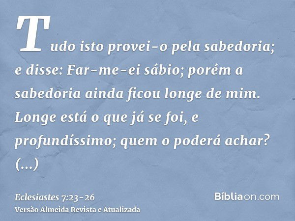 Tudo isto provei-o pela sabedoria; e disse: Far-me-ei sábio; porém a sabedoria ainda ficou longe de mim.Longe está o que já se foi, e profundíssimo; quem o pode