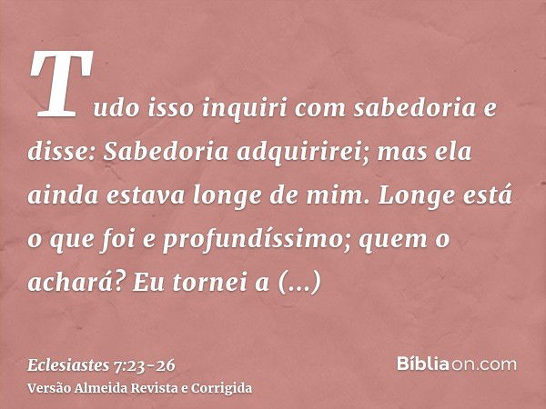 Tudo isso inquiri com sabedoria e disse: Sabedoria adquirirei; mas ela ainda estava longe de mim.Longe está o que foi e profundíssimo; quem o achará?Eu tornei a