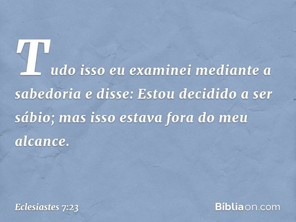 Tudo isso eu examinei mediante a sabedo­ria e disse:
Estou decidido a ser sábio;
mas isso estava fora do meu alcance. -- Eclesiastes 7:23