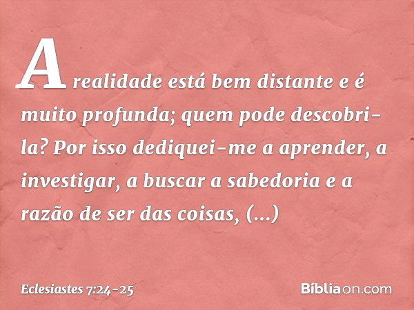 A realidade está bem distante
e é muito profunda;
quem pode descobri-la? Por isso dediquei-me a aprender,
a investigar, a buscar a sabedoria
e a razão de ser da