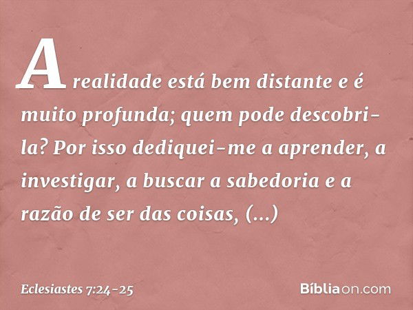 A realidade está bem distante
e é muito profunda;
quem pode descobri-la? Por isso dediquei-me a aprender,
a investigar, a buscar a sabedoria
e a razão de ser da