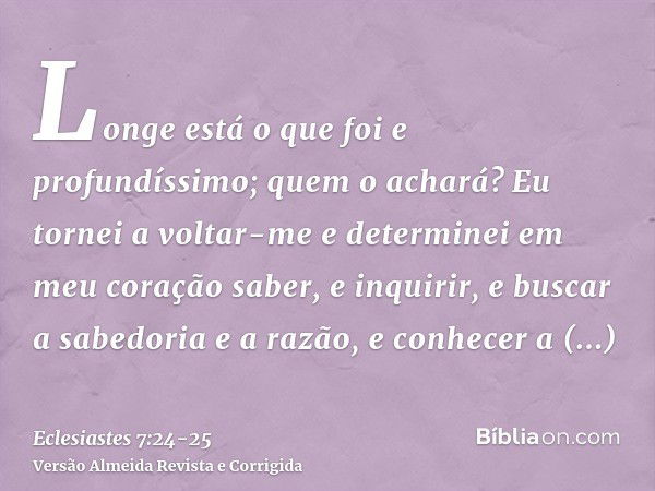 Longe está o que foi e profundíssimo; quem o achará?Eu tornei a voltar-me e determinei em meu coração saber, e inquirir, e buscar a sabedoria e a razão, e conhe