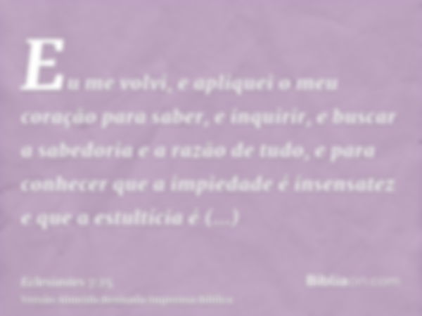 Eu me volvi, e apliquei o meu coração para saber, e inquirir, e buscar a sabedoria e a razão de tudo, e para conhecer que a impiedade é insensatez e que a estul