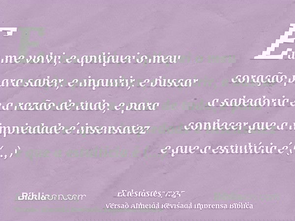 Eu me volvi, e apliquei o meu coração para saber, e inquirir, e buscar a sabedoria e a razão de tudo, e para conhecer que a impiedade é insensatez e que a estul