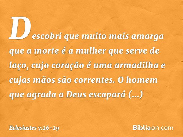 Descobri que
muito mais amarga que a morte
é a mulher que serve de laço,
cujo coração é uma armadilha
e cujas mãos são correntes.
O homem que agrada a Deus
esca