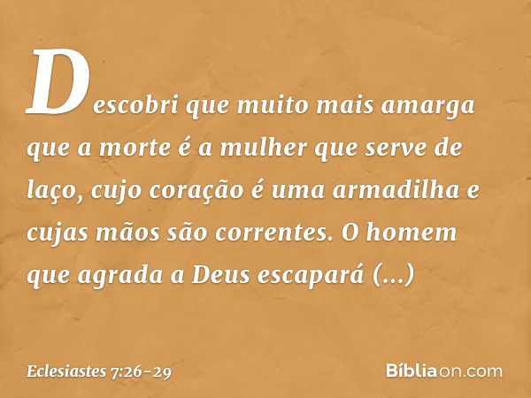 Descobri que
muito mais amarga que a morte
é a mulher que serve de laço,
cujo coração é uma armadilha
e cujas mãos são correntes.
O homem que agrada a Deus
esca