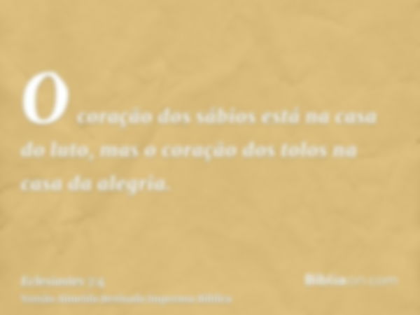 O coração dos sábios está na casa do luto, mas o coração dos tolos na casa da alegria.