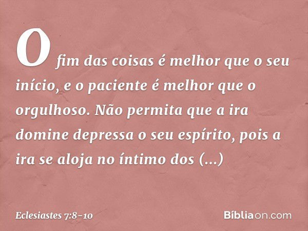 O fim das coisas é melhor que
o seu início,
e o paciente é melhor que o orgulhoso. Não permita que a ira domine depressa
o seu espírito,
pois a ira se aloja no 