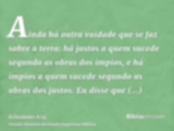 Ainda há outra vaidade que se faz sobre a terra: há justos a quem sucede segundo as obras dos ímpios, e há ímpios a quem sucede segundo as obras dos justos. Eu 