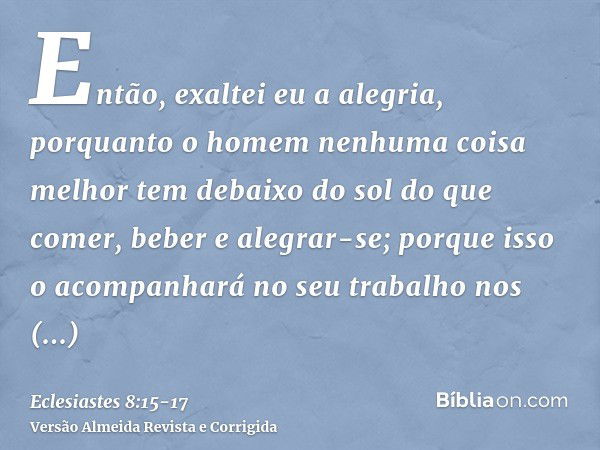 Então, exaltei eu a alegria, porquanto o homem nenhuma coisa melhor tem debaixo do sol do que comer, beber e alegrar-se; porque isso o acompanhará no seu trabal