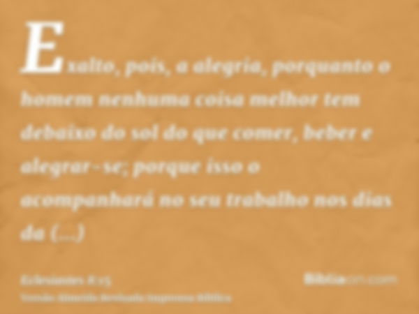 Exalto, pois, a alegria, porquanto o homem nenhuma coisa melhor tem debaixo do sol do que comer, beber e alegrar-se; porque isso o acompanhará no seu trabalho n