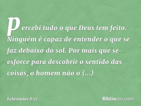 percebi tudo o que Deus tem feito. Ninguém é capaz de enten­der o que se faz debaixo do sol. Por mais que se esforce para descobrir o sentido das coisas, o home