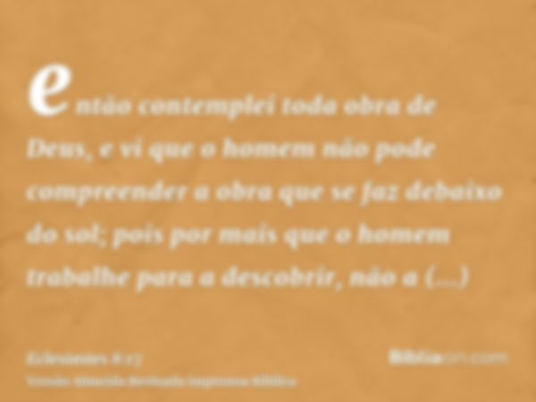 então contemplei toda obra de Deus, e vi que o homem não pode compreender a obra que se faz debaixo do sol; pois por mais que o homem trabalhe para a descobrir,