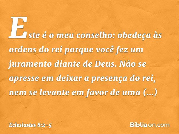 Este é o meu conselho: obedeça às ordens do rei porque você fez um juramento diante de Deus. Não se apresse em deixar a presença do rei, nem se levante em favor