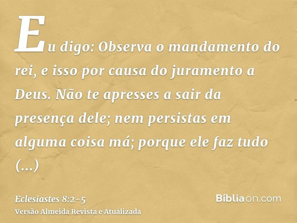 Eu digo: Observa o mandamento do rei, e isso por causa do juramento a Deus.Não te apresses a sair da presença dele; nem persistas em alguma coisa má; porque ele