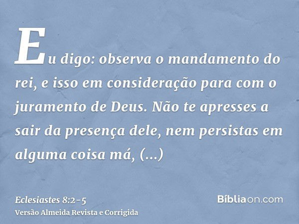 Eu digo: observa o mandamento do rei, e isso em consideração para com o juramento de Deus.Não te apresses a sair da presença dele, nem persistas em alguma coisa