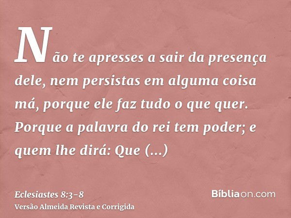 Não te apresses a sair da presença dele, nem persistas em alguma coisa má, porque ele faz tudo o que quer.Porque a palavra do rei tem poder; e quem lhe dirá: Qu